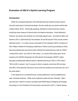 4
Evaluation of UNLV’s Hybrid Learning Program
Introduction
While the conceptual approach of the blended learning model has been present
since the early days of instructional design, the term itself was not coined until the late
nineties (Clark, 2010). Generically speaking, blended (or hybrid) learning involves
combining some measure of face-to-face and distance education. Exact definitions,
however, are elusive and certainly not universally agreed upon. According to Allan and
Seaman (2011), hybrid learning "has between 30 and 80 percent of the course content
delivered online." In a online survey conducted for this evaluation (2012), members of
Penn State’s Institute for Emerging Leadership in Online Learning (consisting of online
learning professionals around the world), defined the hybrid learning mode as “50/50,”
“at least 50% online,” and “25% to 79% online.” In a recent (2012) discussion forum
hosted by the WICHE Cooperative for Educational Technologies (WCET), higher
education professionals defined hybrid or blended learning as "26% to 79% online,"
"30% to 49% in person," and "a course in which a majority--more than 50% but less
than 85%--of the planned instruction occurs when the students and instructors are not in
the same place."
In the absence of a universal formula, working definitions must be established at
each individual institution. While some institutions prefer the term “blended,” UNLV
uses the term “hybrid” to remain consistent with NSHE Board of Regents terminology.
According to a Vice President & Provost policy memorandum (2011), “Hybrid classes
 