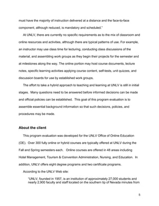 5
must have the majority of instruction delivered at a distance and the face-to-face
component, although reduced, is mandatory and scheduled.”
At UNLV, there are currently no specific requirements as to the mix of classroom and
online resources and activities, although there are typical patterns of use. For example,
an instructor may use class time for lecturing, conducting class discussions of the
material, and assembling work groups as they begin their projects for the semester and
at milestones along the way. The online portion may host course documents, lecture
notes, specific learning activities applying course content, self-tests, unit quizzes, and
discussion boards for use by established work groups.
The effort to take a hybrid approach to teaching and learning at UNLV is still in initial
stages. Many questions need to be answered before informed decisions can be made
and official policies can be established. This goal of this program evaluation is to
assemble essential background information so that such decisions, policies, and
procedures may be made.
About the client
This program evaluation was developed for the UNLV Office of Online Education
(OE). Over 300 fully online or hybrid courses are typically offered at UNLV during the
Fall and Spring semesters each. Online courses are offered in 48 areas including
Hotel Management, Tourism & Convention Administration, Nursing, and Education. In
addition, UNLV offers eight degree programs and two certificate programs.
According to the UNLV Web site:
“UNLV, founded in 1957, is an institution of approximately 27,000 students and
nearly 2,900 faculty and staff located on the southern tip of Nevada minutes from
 