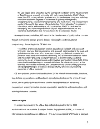 6
the Las Vegas Strip. Classified by the Carnegie Foundation for the Advancement
of Teaching as a research university with high research activity, UNLV offers
more than 200 undergraduate, graduate and doctoral degree programs including
innovative academic degrees in such fields as gaming management,
entrepreneurship, entertainment engineering and much more. The entertainment
capital of the world, Las Vegas offers students a “living laboratory” for research,
internships, and a wide variety of job opportunities. UNLV is dedicated to
developing and supporting the human capital, regional infrastructure, and
economic diversification that Nevada needs for a sustainable future.”
Among other responsibilities, OE supports the development of quality online courses
through instructional design, graphic design, videography, and instructional
programming. According to the OE Web site:
“The Office of Online Education extends educational outreach and access of
University courses, degree programs, and research opportunities to the local and
global communities in an effort to serve a diverse population of students who
prefer or need alternative methods of delivery. OE is committed to learner needs
and interests by providing exemplary services to the University academic
community. As an entrepreneurial and innovative learning technology field, OE is
committed to collaborating on research initiatives, faculty development, active
learning, measurable outcomes, and using empirically proven pedagogies with
emerging technologies to increase the opportunity for successful learning
outcomes of UNLV students.”
OE also provides professional development (in the form of online courses, webinars,
face-to-face presentations, and handouts), consultation (both over the phone, through
e-mail, and in person) and educational content development (such as learning
management system templates, course organization assistance, video production, and
learning interactive creation).
Needs analysis
In a report summarizing the UNLV data collected during the Spring 2009
administration of the National Survey of Student Engagement (NSSE), a number of
interesting demographics were obtained. This survey compared UNLV data to peers at
 