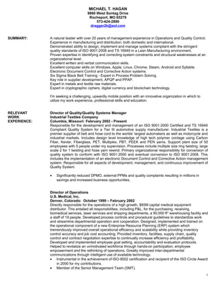 MICHAEL T. HAGAN
9860 West Sontag Drive
Rocheport, MO 65279
573-424-2890
dragger2k@aol.com
SUMMARY: A natural leader with over 20 years of management experience in Operations and Quality Control.
Experience in manufacturing and distribution, both domestic and international.
Demonstrated ability to design, implement and manage systems compliant with the stringent
quality standards of ISO 9001:2008 and TS 16949 in a Lean Manufacturing environment.
Proven expertise in identifying and correcting system constraints and structural weaknesses at an
organizational level.
Excellent written and verbal communication skills.
Excellent computer skills on Windows, Apple, Linux, Chrome, Steam, Android and Syllable.
Electronic Document Control and Corrective Action systems.
Six Sigma Black Belt Training - Expert in Process Problem Solving.
Key role in supplier development, APQP and PPAP.
Expert in metals and textile raw materials.
Expert in cryptographic ciphers, digital currency and blockchain technology.
I'm seeking a challenging, upwardly mobile position with an innovative organization in which to
utilize my work experience, professional skills and education.
RELEVANT Director of Quality/Quality Systems Manager
WORK Industrial Textiles Company
EXPERIENCE: Columbia, Missouri: February 2002 - Present
Responsible for the development and management of an ISO 9001:2000 Certified and TS 16949
Compliant Quality System for a Tier III automotive supply manufacturer. Industrial Textiles is a
premier supplier of belt and hose cord to the worlds’ largest automakers as well as motorcycle and
industrial markets. Includes design level knowledge of high tech polymer cordage using Carbon
Fiber, Kevlar, Fiberglass, PET, Multiplex, PBT, PEEK and PEN yarns. Support plant size of 50
employees with 5 people under my supervision. Processes include multiple size ring twisting, large
scale 2 for 1 twisting and hose yarn rewind. Primary organizational responsibility for conversion of
quality system to conform with ISO 9001:2000 and eventual conversion to ISO 9001:2008. This
includes the implementation of an electronic Document Control and Corrective Action management
system. Responsible for all aspects of development, management, and continuous improvement of
Quality System.
• Significantly reduced DPMO, external PPMs and quality complaints resulting in millions in
savings and increased business opportunities.
Director of Operations
U.S. Medical, Inc.
Denver, Colorado: October 1999 – February 2002
Directly responsible for the operations of a high growth, $85M capital medical equipment
distributor. This entailed all responsibilities, including P&L, for the purchasing, receiving,
biomedical services, laser services and shipping departments, a 90,000 ft2
warehousing facility and
a staff of 19 people. Developed process controls and procedural guidelines to standardize work
and streamline departmental operation and cooperation. Designed, implemented and trained on
the operational component of a new Enterprise Resource Planning (ERP) system which
tremendously improved overall operational efficiency and scalability while providing inventory
control accuracy and job cost accounting. Provided inventory, facilities, supply chain, quality
control and contract negotiation expertise to continually increase efficiency and profitability.
Developed and implemented employee goal setting, accountability and evaluation protocols.
Helped to revitalize an unmotivated workforce through hands-on participation, employee
empowerment and the rethinking of operations. Greatly improved inter-departmental
communications through intelligent use of available technology.
• Instrumental in the achievement of ISO-9002 certification and recipient of the ISO Circle Award
in 2000 for my contributions.
• Member of the Senior Management Team (SMT).
1
 