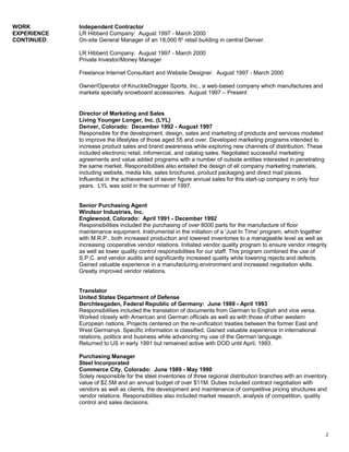 WORK Independent Contractor
EXPERIENCE LR Hibberd Company: August 1997 - March 2000
CONTINUED: On-site General Manager of an 18,000 ft2
retail building in central Denver.
LR Hibberd Company: August 1997 - March 2000
Private Investor/Money Manager
Freelance Internet Consultant and Website Designer. August 1997 - March 2000
Owner/Operator of KnuckleDragger Sports, Inc., a web-based company which manufactures and
markets specialty snowboard accessories. August 1997 – Present
Director of Marketing and Sales
Living Younger Longer, Inc. (LYL)
Denver, Colorado: December 1992 - August 1997
Responsible for the development, design, sales and marketing of products and services modeled
to improve the lifestyles of those aged 55 and over. Developed marketing programs intended to
increase product sales and brand awareness while exploring new channels of distribution. These
included electronic retail, infomercial, and catalog sales. Negotiated successful marketing
agreements and value added programs with a number of outside entities interested in penetrating
the same market. Responsibilities also entailed the design of all company marketing materials,
including website, media kits, sales brochures, product packaging and direct mail pieces.
Influential in the achievement of seven figure annual sales for this start-up company in only four
years. LYL was sold in the summer of 1997.
Senior Purchasing Agent
Windsor Industries, Inc.
Englewood, Colorado: April 1991 - December 1992
Responsibilities included the purchasing of over 8000 parts for the manufacture of floor
maintenance equipment. Instrumental in the initiation of a 'Just In Time' program, which together
with M.R.P., both increased production and lowered inventories to a manageable level as well as
increasing cooperative vendor relations. Initiated vendor quality program to ensure vendor integrity
as well as lower quality control responsibilities for our staff. This program combined the use of
S.P.C. and vendor audits and significantly increased quality while lowering rejects and defects.
Gained valuable experience in a manufacturing environment and increased negotiation skills.
Greatly improved vendor relations.
Translator
United States Department of Defense
Berchtesgaden, Federal Republic of Germany: June 1989 - April 1993
Responsibilities included the translation of documents from German to English and vice versa.
Worked closely with American and German officials as well as with those of other western
European nations. Projects centered on the re-unification treaties between the former East and
West Germanys. Specific information is classified. Gained valuable experience in international
relations, politics and business while advancing my use of the German language.
Returned to US in early 1991 but remained active with DOD until April, 1993.
Purchasing Manager
Steel Incorporated
Commerce City, Colorado: June 1989 - May 1990
Solely responsible for the steel inventories of three regional distribution branches with an inventory
value of $2.5M and an annual budget of over $11M. Duties included contract negotiation with
vendors as well as clients, the development and maintenance of competitive pricing structures and
vendor relations. Responsibilities also included market research, analysis of competition, quality
control and sales decisions.
2
 