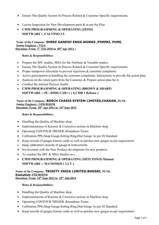 • Ensure The Quality System In Process Related & Customer Specific requirements.
• Layout Inspection for New Development parts & as per the Plan.
• CMM PROGRAMMING & OPERATING (ZEISS)
SOFTWARE :- CALYPSO 3.5
Name of the Company: SHREE GANESH ENGG.WORKS ,PIMPRI, PUNE.
Senior Engineer : VQA
Duration: From 1ST
Feb 2010 to 09th
Apr 2011 )
Roles & Responsibilities:
• Prepare the SPC studies, MSA for the Attribute & Variable studies.
• Ensure The Quality System In Process Related & Customer Specific requirements.
• Proper manpower allocation to prevent rejections & customer complaints.
• Active participation in handling the customer complaints, Interactions to provide the action plan.
• Analysis on the return parts from the Customer & Prepare action plan for it.
• Conduct the internal Process Audits.
• CMM PROGRAMMING & OPERATING (BROWN & SHARP)
SOFTWARE :- PC- DMIS CAD++ ( 4.2 MR 1 Release )
Name of the Company: BOSCH CHASIS SYSTEM LIMITED,CHAKAN, PUNE.
Junior Engineer : STD ROOM
Duration: From 10th
Apr 2011 to 24th
Sept 2012
Roles & Responsibilities:
• Handling the Quality of Machine shop.
• Implementations of Kaizens & Corrective actions in Machine shop.
• Operating CONTOUR TRESER, Roundness Tester.
• Calibration PPG,Snap Gauge,Setting Ring,Dial Gauge As per IS Standard.
• Keep records of gauges history cards as well as parches new gauges as per requirement.
• Keep calibration records of gauge & Instruments
• Involvement with the New Product development for new products.
• To conduct the SPC & MSA Studies as c.
• CMM PROGRAMMING & OPERATING (MITUTOYO) Manual
SOFTWARE :- M-COSMOS ( 3.2 V )
Name of the Company: TRINITY INDIA LIMITED.BHOSRI, PUNE.
Executive: STD ROOM
Duration: From 24th
Sept 2012 to 25th
July2014
Roles & Responsibilities:
• Handling the Quality of Machine shop.
• Implementations of Kaizens & Corrective actions in Machine shop.
• Operating CONTOUR TRESER ,Roundness Tester.
• Calibration PPG,Snap Gauge,Setting Ring,Dial Gauge As per IS Standard.
• Keep records of gauges history cards as well as parches new gauges as per requirement.
Page 2 of 4
 