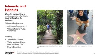 Confidential and proprietary materials for authorized Verizon personnel and outside agencies only. Use, disclosure or
distribution of this material is not permitted to any unauthorized persons or third parties except by written agreement. 4
Interests and
Hobbies
When I’m not studying, in
meetings, or at work, I like to
travel and explore the
outdoors.
Hiking and Backpacking
• Adirondack Mountains, NY
• Volcanic National Parks,
Costa Rica
Traveling
• Traveled to 20 states
• Visited Montreal, Puerto
Rico, and Costa Rica
• Peru in December
Crossing a hanging bridge in Costa Rica’s Tenorio National
Park.
Visiting Tom Cruise’s star at the Hollywood Walk of Fame.
 