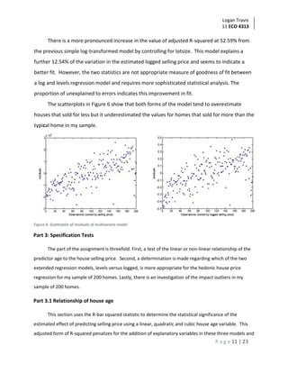 Logan Travis
11 ECO 4313
P a g e 11 | 23
There is a more pronounced increase in the value of adjusted R-squared at 52.59% from
the previous simple log-transformed model by controlling for lotsize. This model explains a
further 12.54% of the variation in the estimated logged selling price and seems to indicate a
better fit. However, the two statistics are not appropriate measure of goodness of fit between
a log and levels regression model and requires more sophisticated statistical analysis. The
proportion of unexplained to errors indicates this improvement in fit.
The scatterplots in Figure 6 show that both forms of the model tend to overestimate
houses that sold for less but it underestimated the values for homes that sold for more than the
typical home in my sample.
Figure 6: Scatterplot of residuals of multivariate model
Part 3: Specification Tests
The part of the assignment is threefold. First, a test of the linear or non-linear relationship of the
predictor age to the house selling price. Second, a determination is made regarding which of the two
extended regression models, levels versus logged, is more appropriate for the hedonic house price
regression for my sample of 200 homes. Lastly, there is an investigation of the impact outliers in my
sample of 200 homes.
Part 3.1 Relationship of house age
This section uses the R-bar squared statistic to determine the statistical significance of the
estimated effect of predicting selling price using a linear, quadratic and cubic house age variable. This
adjusted form of R-squared penalizes for the addition of explanatory variables in these three models and
 