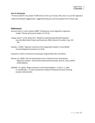 Logan Travis
16 ECO 4313
P a g e 16 | 23
Part 4: Conclusion
The best model for my sample of 200 homes in the Lucas County, Ohio area is to use OLS regression
model controlling for logged lotsize , logged sqft living area and the quadratic form of house age.
References
Aneuryn-Evans, G. and A. Deaton (1980) “Testing linear versus logarithmic regression
models,” Review of Economic Studies, 47, 275-91.
LeSage, James P. and R. Kelley Pace, “Models for Spatially Dependent Missing Data,”
Journal of Real Estate Finance and Economics, 2004, Volume 29, number 2, pp. 233
254.
Geweke, J. (1993). “Bayesian Treatment of the Independent Student t Linear Model,”
Journal of Applied Econometrics, 8, 19-40.
Guajarati, D, (2011), Econometrics by Example, Palgrave Macmillan, 5th Edition.
Ramsey, J.B. (1969) “Tests for Specification Errors in Classical Linear Least Squares
Regression Analysis”, Journal of the Royal Statistical Society, Series B., 31(2), 350371.
JSTOR 2984219
SARGAN, J. D. (1964), “Wages and prices in the United Kingdom”, in Hart, P. E., Mills,
G. and Whitaker, J. K. (eds.) Econometric Analysis for National Economic Planning
(London: Butterworths).
 