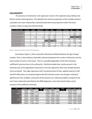 Logan Travis
18 ECO 4313
P a g e 18 | 23
COLLINEARITY
The presence of collinearity in the regression results is first explored using a Belsley-Kuh-
Welsch variance decomposition. This tabulates the variance proportions of the variables wherein
a possible near linear relationship is demonstrated when two proportions within the same
condition index are above the 0.50 threshold.
Figure 1: Belsley-Kuh-Welsch Variance Decomposition
According to Figure 1, there is possible collinearity exhibited between the age and age2
variable. There is also evidence of possible collinearity between the number of bedrooms and the
total number of rooms in the house. There is a possible degradation of the OLS estimated
coefficients’ precision due to this collinearity. Omitted variables bias may be present in the
estimates due to the degradation of precision in the OLS regression when two variables become
more correlated. Two ridge regressions with increasing amount of bias, applied using the H-Kϴ
and (4*H-Kϴ) values, are compared against the OLS estimate results. Any change in statistical
significance of the variables is indicative of the presence of a statistical problem arising from the
near linear relationship identified by the BKW diagnostics, since these tend to blow up the
variance of the coefficient estimates.
 