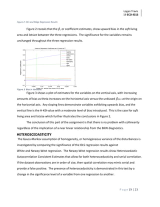 Logan Travis
19 ECO 4313
P a g e 19 | 23
Figure 2: OLS and Ridge Regression Results
Figure 2 reveals that the 𝛽, or coefficient estimates, show upward bias in the sqft living
area and lotsize between the three regressions. The significance for the variables remains
unchanged throughout the three regression results.
Values of Regression Coefficients as a Function of
Figure 3 shows a plot of estimates for the variables on the vertical axis, with increasing
amounts of bias as theta increases on the horizontal axis versus the unbiased 𝛽 𝑂𝐿𝑆 at the origin on
the horizontal axis. Any sloping lines demonstrate variables exhibiting upwards bias, and the
vertical line is the H-Kϴ value with a moderate level of bias introduced. This is the case for sqft
living area and lotsize which further illustrates the conclusions in Figure 2.
The conclusion of this part of the assignment is that there is no problem with collinearity
regardless of the implication of a near linear relationship from the BKW diagnostics.
HETEROSCEDASTICITY
The Gauss-Markov assumption of homogeneity, or homogeneous variance of the disturbances is
investigated by comparing the significance of the OLS regression results against
White and Newey-West regression. The Newey-West regression results show Heteroscedastic
Autocorrelation Consistent Estimates that allow for both heteroscedasticity and serial correlation.
If the dataset observations are in order of size, then spatial correlation may mimic serial and
provide a false positive. The presence of heteroscedasticity is demonstrated in this test by a
change in the significance level of a variable from one regression to another.
 