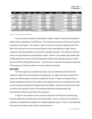 Logan Travis
21 ECO 4313
P a g e 21 | 23
Figure 5: OLS and Bayesian SEM Models
First, the value for lambda in both Bayesian models in Figure 5 denotes the asymptotic t-
statistic which is significant to the 99% level. This indicates the presence of spatial correlation in
the houses in the dataset. The number of rooms in a house increases its significance from the
90% to the 95% level from the non-robust Bayesian to the robust Bayesian model, which is
indicative of heteroscedasticity in the presence of spatial correlation. The coefficient estimates
remain the same between the two Bayesian models. However, the quadratic age variable loses
its 90% significance level from OLS to the Bayesian models and the log sqft living area variable
drops from 99% to 95% significance level. These results are indicative of the heteroscedasticity
in the presence of spatial correlation in the OLS regression estimates.
OUTLIERS
The first assignment concluded that outliers were not influencing the fit of the OLS
regression model that was found to be most appropriate. It is again necessary to determine if
outliers are influencing the results of this assignment as well. If outliers are found to have a
statistically significant effect on the models in this assignment then the most appropriate model
are the estimates provided by the Robust Spatial Error Model. Outliers are determined to have
an effect on the regression results if the estimated coefficients change between the
aforementioned robust model and the OLS regression.
In Figure 6, the number of rooms becomes significant to the 95% level and linear age
becomes significant to the 90% level in the robust model. There is variation in the coefficient
estimates as modelled by the spatial error models displayed in Figure 5. Thus it is concluded that
there could be a problem with outliers in the observations.
 