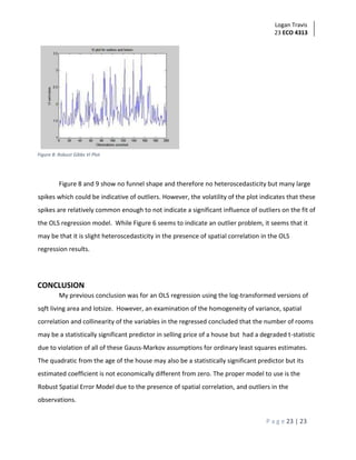 Logan Travis
23 ECO 4313
P a g e 23 | 23
Figure 8: Robust Gibbs Vi Plot
Figure 8 and 9 show no funnel shape and therefore no heteroscedasticity but many large
spikes which could be indicative of outliers. However, the volatility of the plot indicates that these
spikes are relatively common enough to not indicate a significant influence of outliers on the fit of
the OLS regression model. While Figure 6 seems to indicate an outlier problem, it seems that it
may be that it is slight heteroscedasticity in the presence of spatial correlation in the OLS
regression results.
CONCLUSION
My previous conclusion was for an OLS regression using the log-transformed versions of
sqft living area and lotsize. However, an examination of the homogeneity of variance, spatial
correlation and collinearity of the variables in the regressed concluded that the number of rooms
may be a statistically significant predictor in selling price of a house but had a degraded t-statistic
due to violation of all of these Gauss-Markov assumptions for ordinary least squares estimates.
The quadratic from the age of the house may also be a statistically significant predictor but its
estimated coefficient is not economically different from zero. The proper model to use is the
Robust Spatial Error Model due to the presence of spatial correlation, and outliers in the
observations.
 