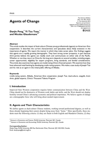 Article
Agents of Change
Danjie Peng,*
Yi Tzu Tsao,*
and Nicolas Glaudemans**
Abstract
This article studies the impact of dual-culture Chinese young professionals (agents) on American–Sino
cooperation. It describes the current characteristics and speculates about likely evolution in the
importance of agents. We report the manner in which they make career plans. Our findings suggest
that agents are a rapidly growing demographic. They have strong career prospects, in part because
third parties believe the agents can readily work and communicate on either side of the Pacific.
Whether or not they return to China for the long term depends on several variables, including wages,
career opportunities, eligibility for expert programs, living standards, and familial considerations.
The article also examines how agents are modernizing China’s financial system. We examine how they
have advanced retail banking by developing credit-rating systems. We make a case study of Joseph Tsai
and his role as an agent in the initial public offering of Alibaba.
Keywords
credit-rating system, Alibaba, American–Sino cooperation, Joseph Tsai, dual-culture, seagulls, brain
drain, global experts, China’s Thousand Talents Program
I. Introduction
Improved Sino–Western cooperation requires better communication between China and the West.
China should not be dismissive of Western work habits and skills, and the West should not display
hostility toward China’s advancing economic and political importance. We believe agents of change
are a demographic force who will bring about needed improvement.
II. Agents and Their Characteristics
We define agents as dual-culture Chinese students, working toward professional degrees, as well as
those already beginning their careers despite being away from ‘‘home.’’ More specifically, these stu-
dents meet the following criteria: (1) they are fluent in both English and Mandarin Chinese, (2) they
*
Honours in Economics and Finance, McGill University, Montreal, QC, Canada
**
Honours in Economics and Accounting, McGill University, Montreal, QC, Canada
Corresponding Author:
Danjie Peng, McGill University, 845 Rue Sherbrooke West, Montreal, QC H3A 0G4, Canada.
Email: danjie.peng@mail.mcgill.ca
The Antitrust Bulletin
2015, Vol. 60(1) 46-52
ª The Author(s) 2015
Reprints and permission:
sagepub.com/journalsPermissions.nav
DOI: 10.1177/0003603X15573757
abx.sagepub.com
 