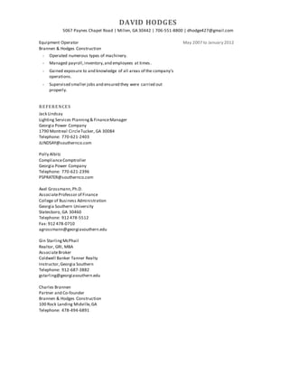 DAVID HODGES
5067 Paynes Chapel Road | Millen, GA 30442 | 706-551-8800 | dhodge427@gmail.com
Equipment Operator
Brannen & Hodges Construction
May 2007 to January 2012
 Operated numerous types of machinery.
 Managed payroll,inventory,and employees at times.
 Gained exposure to and knowledge of all areas of the company’s
operations.
 Supervised smaller jobs and ensured they were carried out
properly.
REFERENCES
Jack Lindsay
Lighting Services Planning& FinanceManager
Georgia Power Company
1790 Montreal CircleTucker, GA 30084
Telephone: 770-621-2403
JLINDSAY@southernco.com
Polly Albitz
ComplianceComptroller
Georgia Power Company
Telephone: 770-621-2396
PSPRATER@southernco.com
Axel Grossmann,Ph.D.
AssociateProfessor of Finance
College of Business Administration
Georgia Southern University
Statesboro, GA 30460
Telephone: 912 478-5512
Fax: 912 478-0710
agrossmann@georgiasouthern.edu
Gin StarlingMcPhail
Realtor, GRI, MBA
AssociateBroker
Coldwell Banker Tanner Realty
Instructor,Georgia Southern
Telephone: 912-687-3882
gstarling@georgiasouthern.edu
Charles Brannen
Partner and Co-founder
Brannen & Hodges Construction
100 Rock Landing Midville,GA
Telephone: 478-494-6891
 