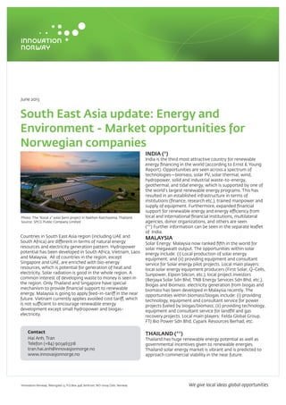 June 2013
South East Asia update: Energy and
Environment - Market opportunities for
Norwegian companies
Countries in South East Asia region (including UAE and
South Africa) are different in terms of natural energy
resources and electricity generation pattern. Hydropower
potential has been developed in South Africa, Vietnam, Laos
and Malaysia. All of countries in the region, except
Singapore and UAE, are enriched with bio-energy
resources, which is potential for generation of heat and
electricity. Solar radiation is good in the whole region. A
common interest of developing waste to money is seen in
the region. Only Thailand and Singapore have special
mechanism to provide financial support to renewable
energy. Malaysia is going to apply feed-in-tariff in the near
future. Vietnam currently applies avoided cost tariff, which
is not sufficient to encourage renewable energy
development except small hydropower and biogas-
electricity.
INDIA (*)
India is the third most attractive country for renewable
energy financing in the world (according to Ernst & Young
Report). Opportunities are seen across a spectrum of
technologies—biomass, solar PV, solar thermal, wind,
hydropower, solid and industrial waste-to-energy,
geothermal, and tidal energy, which is supported by one of
the world’s largest renewable energy programs. This has
resulted in an established infrastructure in terms of
institutions (finance, research etc.), trained manpower and
supply of equipment. Furthermore, expanded financial
support for renewable energy and energy efficiency from
local and international financial institutions, multilateral
agencies, donor organizations, and others are seen.
(**) Further information can be seen in the separate leaflet
of India.
MALAYSIA
Solar Energy: Malaysia now ranked fifth in the world for
solar megawatt output. The opportunities within solar
energy include: (i) Local production of solar energy
equipment; and (ii) providing equipment and consultant
service for Solar energy pilot projects. Local main players:
local solar energy equipment producers (First Solar, Q-Cells,
Sunpower, Elpion Silicon, etc.), local project investors
(Berjaya Solar Sdn Bhd, TNB Energy Services Sdn Bhd, etc.).
Biogas and Biomass: electricity generation from biogas and
biomass has been developed in Malaysia recently. The
opportunities within biomass/biogas include: (i) providing
technology, equipment and consultant service for power
projects fueled by biogas/biomass; (ii) providing technology,
equipment and consultant service for landfill and gas
recovery projects. Local main players: Felda Global Group,
FTJ Bio Power Sdn Bhd, Cypark Resources Berhad, etc.
THAILAND (**)
Thailand has huge renewable energy potential as well as
governmental incentives given to renewable energies.
Thailand solar energy market is vibrant and is predicted to
approach commercial viability in the near future.
Photo: The “Korat 2” solar farm project in Nakhon Ratchasima, Thailand.
Source: SPCG Public Company Limited
Contact
Hai Anh, Tran
Telefon (+84) 903463318
tran.hai.anh@innovasjonnorge.no
www.innovasjonnorge.no
Innovation Norway. Akersgata 13, P.O.Box 448 Sentrum, NO-0104 Oslo, Norway We give local ideas global opportunities
 