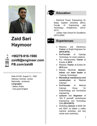 1
Zaid Sari
Haymoor
+96279-916-1986
zaid8@engineer.com
FB.com/zaid8
Date of birth: August 31, 1994
Address: Amman, Jordan
Nationality: Jordanian
Languages :
- Native Arabic
- Very good English
Education:
- Electrical Power Engineering Al-
Balqa Applied University (BAU),
Faculty of Engineering and
Technology (Polytechnic) (2012-
2017)
- Jubilee High School for Excellence
( (8002-8008
Experiences:
 Robotics and Electronics
Trainer at Bright Engineers for
(2015-2016).
 Co-Founder of Cyborgs
Technology for smart solutions.
 FLL championship Trainer at
Eureka at 2014
 Robotics Trainer at Eureka for
2014 year.
 Robotic Machines lecturer,
trainer and team leader at
“Cyborgs Technology”.
 Biomedical maintenance and
construction at “Medical
Cyborgs”.
 Co-Founder of Medical
Cyborgs Group for
biotechnology and biomedical
engineering.
 Lecturer and Organizer of
“DO IT yourself!” workshopsat
Engineering and Technology
Club (2014-2015).
 Workshop lecturer at IEEE HU
and IEEE JU (Make a coffee
machine workshop, and how
robots work workshop).
 