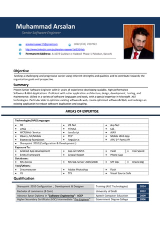 Muhammad Arsalan
Senior Software Engineer
arsalannaseer11@gmail.com 0092 (333) 2207581
http://www.linkedin.com/pub/arslan-naseer/1a/630/4ab
PermanentAddress: A-1074 Gulshan-e-Hadeed Phase-1 Pakistan, Karachi
Objective
Seeking a challenging and progressive career using inherent strengths and qualities and to contribute towards the
organization goals and prospective.
Summary
Proven Senior Software Engineer with 6+ years of experience developing scalable, high performance
Software & Web Applications. Proficient with n-tier application architecture, design, development, testing, and
maintenance. Skilled in a variety of software languages and tools, with a special expertise in Microsoft .NET
technologies. Particular able to optimize existing software& web, createoptimized software& Web, and redesign an
existing application to reduce software duplication and coupling.
AREAS OF EXPERTISE
Technologies/API/Languages
 C#  VB.Net  Asp.Net
 LINQ  HTML5  CSS
 WCF/Web Service  JavaScript  AJAX
 JQuery /UI/Mobile  PHP  Mobile Web App
 Bootstrap foundation  Angular Js  API/ 3rd Party API
 Sharepoint 2010 (Configuration & Development )
ExposureTo:
 Android App development  Asp.net MVC5  Flash  Iron Speed
 Entity Framework  Crystal Report  Phone Gap
Databases:
 MS Access  MS SQL Server 2005/2008  MY SQL  Oracle10g
Tool/Others:
 Dreamweaver  Adobe Photoshop  Flash
 IIS  TFS  Visual Source Safe
Qualification
Sharepoint 2010 Configuration , Development & Designer Training (AUC Technologies) 2014
Bachelor of commerce (B Com) University of Sindh 2012
Advance 3year Diploma in “Software Engineering”- ACCP Aptech Computer Education 2009
Higher Secondary Certificate (HSC) Intermediate “Pre-Engineer” Government DegreeCollege 2006
 
