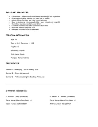 SKILLS AND STRENGTHS:
 Fast learner – eager to learn and develop knowledge and experience
 Organized and detail oriented – a keen eye for details
 Able to follow directions and meet new challenges
 Good in developing interpersonal skills – open minded and insightful
 Committed to professionalism; goal driven
 Excellent in written and verbal communication skills
 Proficient in basic computer skills.
 Manages multi-tasking skills effectively.
PERSONAL INFORMATION:
Age: 23
Date of Birth: December 1, 1992
Height: 5’4
Nationality: Filipino
Civil Status: Single
Religion: Roman Catholic
CERTIFICATES:
Seminar 1 - Developing Critical Thinking skills
Seminar 2 – Stress Management
Seminar 3 – Professionalizing the Teaching Profession
CHARACTER REFERENCES:
Dr. Emilia T. Caisip (Professor) Dr. Orbelia P. Laureano (Professor)
Divine Mercy College Foundation Inc. Divine Mercy College Foundation Inc.
Mobile number: 09158598630 Mobile number: 09272597534
 