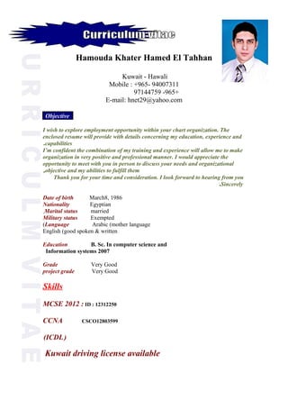 Hamouda Khater Hamed El Tahhan
Kuwait - Hawali
Mobile : +965- 94007311
+965-97144759
E-mail: hnet29@yahoo.com
Objective
I wish to explore employment opportunity within your chart organization. The
enclosed resume will provide with details concerning my education, experience and
capabilities.
I’m confident the combination of my training and experience will allow me to make
organization in very positive and professional manner. I would appreciate the
opportunity to meet with you in person to discuss your needs and organizational
objective and my abilities to fulfill them,
Thank you for your time and consideration. I look forward to hearing from you
Sincerely.
Date of birth March8, 1986
Nationality Egyptian
Marital status marriedٍ
Military status Exempted
Language Arabic (mother language(
English (good spoken & written
Education B. Sc. In computer science and
Information systems 2007
Grade Very Good
project grade Very Good
Skills
MCSE 2012 : ID : 12312250
CCNA CSCO12803599
)ICDL(
Kuwait driving license available
 
