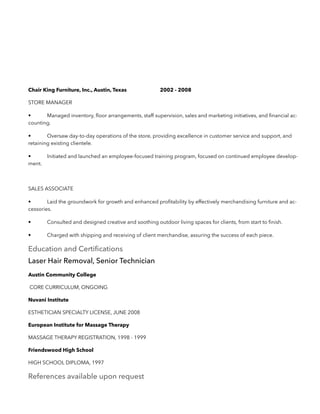 Chair King Furniture, Inc., Austin, Texas 2002 - 2008
STORE MANAGER
• Managed inventory, ﬂoor arrangements, staff supervision, sales and marketing initiatives, and ﬁnancial ac-
counting.
• Oversaw day-to-day operations of the store, providing excellence in customer service and support, and
retaining existing clientele.
• Initiated and launched an employee-focused training program, focused on continued employee develop-
ment.
SALES ASSOCIATE
• Laid the groundwork for growth and enhanced proﬁtability by effectively merchandising furniture and ac-
cessories.
• Consulted and designed creative and soothing outdoor living spaces for clients, from start to ﬁnish.
• Charged with shipping and receiving of client merchandise, assuring the success of each piece.
Education and Certiﬁcations
Laser Hair Removal, Senior Technician
Austin Community College
CORE CURRICULUM, ONGOING
Nuvani Institute
ESTHETICIAN SPECIALTY LICENSE, JUNE 2008
European Institute for Massage Therapy
MASSAGE THERAPY REGISTRATION, 1998 - 1999
Friendswood High School
HIGH SCHOOL DIPLOMA, 1997
References available upon request
 