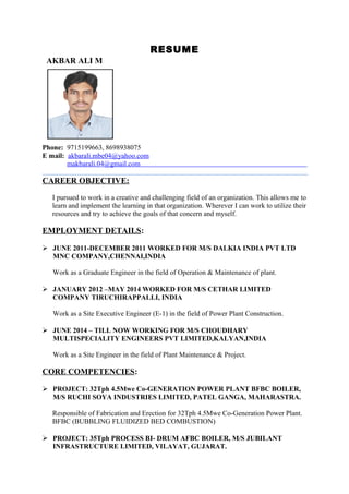 RESUME
AKBAR ALI M
Phone: 9715199663, 8698938075
E mail: akbarali.mbe04@yahoo.com
makbarali.04@gmail.com
CAREER OBJECTIVE:
I pursued to work in a creative and challenging field of an organization. This allows me to
learn and implement the learning in that organization. Wherever I can work to utilize their
resources and try to achieve the goals of that concern and myself.
EMPLOYMENT DETAILS:
 JUNE 2011-DECEMBER 2011 WORKED FOR M/S DALKIA INDIA PVT LTD
MNC COMPANY,CHENNAI,INDIA
Work as a Graduate Engineer in the field of Operation & Maintenance of plant.
 JANUARY 2012 –MAY 2014 WORKED FOR M/S CETHAR LIMITED
COMPANY TIRUCHIRAPPALLI, INDIA
Work as a Site Executive Engineer (E-1) in the field of Power Plant Construction.
 JUNE 2014 – TILL NOW WORKING FOR M/S CHOUDHARY
MULTISPECIALITY ENGINEERS PVT LIMITED,KALYAN,INDIA
Work as a Site Engineer in the field of Plant Maintenance & Project.
CORE COMPETENCIES:
 PROJECT: 32Tph 4.5Mwe Co-GENERATION POWER PLANT BFBC BOILER,
M/S RUCHI SOYA INDUSTRIES LIMITED, PATEL GANGA, MAHARASTRA.
Responsible of Fabrication and Erection for 32Tph 4.5Mwe Co-Generation Power Plant.
BFBC (BUBBLING FLUIDIZED BED COMBUSTION)
 PROJECT: 35Tph PROCESS BI- DRUM AFBC BOILER, M/S JUBILANT
INFRASTRUCTURE LIMITED, VILAYAT, GUJARAT.
 