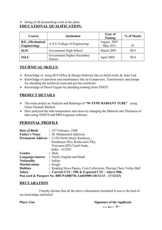  Doing of all dismantling work at the plant.
EDUCATIONAL QUALIFICATION:
Course Institution
Year of
Passing
% of Marks
B.E. (Mechanical
Engineering)
A.V.C College of Engineering
August 2007
– May 2011 81
H.SC Government High School March 2007 80.5
SSLC
Government Higher Secondary
School
April 2005 90.4
TECHNICAL SKILLS:
 Knowledge of using M S Office & Design Software like as Solid works & Auto Cad.
 Knowledge of operation and maintenance like as Compressor, Transformers and pumps
for attending the technical exam and got the certificate.
 Knowledge of Diesel Engine by attending training from TNSTC.
PROJECT DETAILS
 The main project as Analysis and Redesign of “W-TYPE RADIANT TUBE” using
Finite Element Method.
 Here analyzed the tube temperature and stress by changing the Material and Thickness of
tube using ANSYS and PRO Engineer software.
PERSONAL PROFILE
Date of Birth : 23rd
February, 1990
Father’s Name : M. Mohammed Jakkiriya
Permanent Address : 2/156 North Street, Kamboor,
Suraikayur (Po), Kodavasal (TK),
Tiruvarur (DT),Tamil Nadu,
India – 612203
Gender : Male
Languages known : Tamil, English and Hindi
Nationality : Indian
Marital status : Single
Hobbies : Reading News Papers, Coin Collections, Playing Chess Volley Ball
Salary : Current CTC- 29K & Expected CTC - Above 50K.
Pan card & Passport No: BBCPA0887M, L6465980 (18/12/13 – 17/12/23)
DECLARATION
I hereby declare that all the above information furnished is true to the best of
my knowledge and belief.
Place: Goa Signature of the Applicant
 