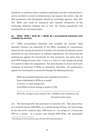 10
should be so arrived at that it could be achievable and also it should force a
service provider to invest in infrastructure and improve the service. Also the
QoS parameters and benchmark should be technology agnostic (2G/ 3G/
4G/ BWA) and could be measured and reported irrespective of the
technology deployed. Keeping this in view, the various parameters and
benchmarks are discussed below:
(a) BTSs1 (BTS / Node Bs / eNode Bs ) accumulated downtime (not
available for service)
2.7 “BTSs accumulated downtime (not available for service)” shall
basically measure the downtime of the BTSs, including its transmission
links/circuits during the period of a month, but excludes all planned service
downtime for any maintenance or software upgradation. For measuring the
performance against the benchmark for this parameter, the down time of
each BTS lasting for more than 1 hour at a time in a day during the period
of a month is taken for computation. The total duration in hours of all such
instances of downtime of BTSs is calculated. Thereafter, the performance
against the benchmark is measured through the following formula:
BTSs accumulated downtime (not available for service) =
Sum of downtime of BTSs in a month
in hours i.e. total outage time
of all BTSs in hours during a month X 100)
___________________________________________________________________
(24 X No. of days in the month X No. of BTSs in the network in the
licensed service area)
2.8 The benchmark for this parameter is currently ≤2%. This means that,
in a network having 1000 BTSs, in a month having 30 days, the total outage
at the rate of 2% could be upto 1200 hours i.e. an outage of 1.2 hours per
BTS in a month. In a service area having 5000 BTSs, the permissible
1
With reference to this consultation paper, BTS means BTS/ Node Bs/ eNode Bs
 