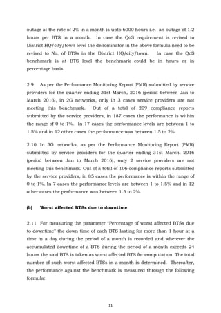 11
outage at the rate of 2% in a month is upto 6000 hours i.e. an outage of 1.2
hours per BTS in a month. In case the QoS requirement is revised to
District HQ/city/town level the denominator in the above formula need to be
revised to No. of BTSs in the District HQ/city/town. In case the QoS
benchmark is at BTS level the benchmark could be in hours or in
percentage basis.
2.9 As per the Performance Monitoring Report (PMR) submitted by service
providers for the quarter ending 31st March, 2016 (period between Jan to
March 2016), in 2G networks, only in 3 cases service providers are not
meeting this benchmark. Out of a total of 209 compliance reports
submitted by the service providers, in 187 cases the performance is within
the range of 0 to 1%. In 17 cases the performance levels are between 1 to
1.5% and in 12 other cases the performance was between 1.5 to 2%.
2.10 In 3G networks, as per the Performance Monitoring Report (PMR)
submitted by service providers for the quarter ending 31st March, 2016
(period between Jan to March 2016), only 2 service providers are not
meeting this benchmark. Out of a total of 106 compliance reports submitted
by the service providers, in 85 cases the performance is within the range of
0 to 1%. In 7 cases the performance levels are between 1 to 1.5% and in 12
other cases the performance was between 1.5 to 2%.
(b) Worst affected BTSs due to downtime
2.11 For measuring the parameter “Percentage of worst affected BTSs due
to downtime” the down time of each BTS lasting for more than 1 hour at a
time in a day during the period of a month is recorded and wherever the
accumulated downtime of a BTS during the period of a month exceeds 24
hours the said BTS is taken as worst affected BTS for computation. The total
number of such worst affected BTSs in a month is determined. Thereafter,
the performance against the benchmark is measured through the following
formula:
 
