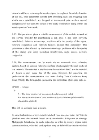 15
network will be at retaining the receive signal throughout the whole duration
of the call. This parameter include both incoming calls and outgoing calls
which, once established, are dropped or interrupted prior to their normal
completion by the user; the cause of the early termination being within the
service provider’s network.
2.25 The parameter gives a reliable measurement of the mobile network of
the service provider for maintaining a call once it has been correctly
established. Failures in coverage, problems with the quality of the signal,
network congestion and network failures impact this parameter. This
parameter is also affected by inadequate coverage, problems with the quality
of the signal and voice including interference, radio access network
congestion.
2.26 The measurement can be made via an automatic data collection
system, based on various network counters which register the real traffic of
the network. The counter is available on the switch or OMC and is recorded
24 hours a day, every day of the year. However, for reporting the
performance the measurements are taken during Time Consistent Busy
Hour (TCBH). The formula for calculating the percentage of dropped calls is:
(A*100) , where:
B
A = The total number of interrupted calls (dropped calls)
B = The total number of calls successfully established (where traffic
channel is allotted)
This will be averaged over a month.
In some technologies where circuit switched voice does not exist, the Voice is
provided over the network based on IP multimedia Subsystem or through
Multimedia Telephony. In such networks in order to ensure proper voice
communications, other fall back options may be defined like circuit switched
 