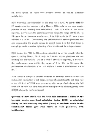 16
fall back option or Voice over Generic Access to ensure customer
satisfaction.
2.27 Currently the benchmark for call drop rate is ≤2%. As per the PMR for
2G services for the quarter ending March, 2016, only in one case service
provider is not meeting this benchmark. Out of a total of 211 cases
reported, in 176 cases the performance was within the range of 0 to 1%. In
24 cases the performance was between 1 to 1.5% while in 10 cases it was
between 1.5 to 2%. Considering the performance of service providers and
also considering the public outcry in recent times it is felt that there is
enough ground for further tightening of the benchmark for this parameter.
2.28 As per the PMR for 3G services submitted by service providers for the
quarter ending March, 2016, only in 3 cases service providers are not
meeting this benchmark. Out of a total of 106 cases reported, in 86 cases
the performance was within the range of 0 to 1%. In 13 cases the
performance was between 1 to 1.5% while in 7 cases it was between 1.5 to
2%.
2.29 There is always a concern whether all required counter values are
included in calculation of call drops. Instead of calculating the call drop rate
at the LSA level at TCBH, whether another alternative of calculating the Call
drop rate at each BTS level calculated during the Cell Bouncing Busy Hour
(CBBH) should be the benchmark?
Question 2: How should the call drop rate calculated – either at the
Licensed service area level calculated during TCBH, or calculated
during the Cell Bouncing Busy Hour (CBBH) at BTS level should be the
benchmark? Please give your views on each parameter, with
justification.
 