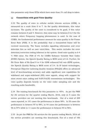 18
this parameter only those BTSs which have more than 3% call drop is taken.
(g) Connections with good Voice Quality:
2.33 The quality of voice in cellular mobile telecom services (GSM), is
measured on a scale from 0 to 7. As the quality deteriorates, this value
increases. The quality of the voice is considered to be good, if this value
remains between 0 and 4. However, this value may be between 0 to 5 for the
network where Frequency hopping phenomenon is used. In the case of
CDMA, the fundamental performance measure for voice quality is the Frame
Error Rate (FER). It is the probability that a transmitted frame will be
received incorrectly. The frame includes signalling information and error
detection bits as well as user voice/data. This metric includes the error
detection/correction coding inherent in the system. Good voice quality is 0-4
% FER value. For FER of 4% for CDMA Enhance Variable Rate Codec
(EVRC) System, the Speech Quality Rating is MOS score of 3.6. Further, for
Bit Error Rate of Rx Qual 0 to 4 for GSM enhanced full rate (EFR) system,
the Speech Quality Rating is MOS score of 3.4. In IP based technologies,
Perceptual Objective Listening Quality Analysis (POLQA) offers an advanced
level of benchmarking accuracy and adds significant new capabilities for
wideband and super-wideband (HD) voice signals, along with support for
most recent voice coding and VoIP/VoLTE transmission technologies. The
voice quality depends heavily on the voice codec sampling rate and the
resulting audio bandwidth.
2.34 The existing benchmark for this parameter is >95%. As per the PMR
for 2G services for the quarter ending March, 2016, only in 5 cases the
service providers are not meeting this benchmark. Out of a total of 209
cases reported, in 101 cases the performance is above 98%. In 50 cases the
performance is between 97 to 98%, in 44 cases the performance is between
96 to 97% while in 11 cases the performance is between 95 to 96%.
2.35 As per the PMR for 3G services for the quarter ending March, 2016 all
the service providers are meeting this benchmark. Out of a total of 106
 