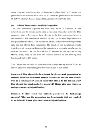 19
cases reported, in 82 cases the performance is above 98%. In 12 cases the
performance is between 97 to 98%, in 10 cases the performance is between
96 to 97% while in 3 cases the performance is between 95 to 96%.
(h) Point of Interconnection (POI) Congestion:
2.36 This parameter signifies the ease with which a customer of one
network is able to communicate with a customer of another network. This
parameter also reflects as to how effective is the interconnection between
two networks. The benchmark notified by TRAI in the QoS Regulations for
this parameter is <0.5%. This means out of 200 calls between two operators
only one call should face congestion. The result of the monitoring reveals
that degree of congestion between the operators is generally satisfactory in
most of the areas. As per the PMR for 2G services for the quarter ending
March, 2016, only in one case the service provider is not meeting this
benchmark out of 209 cases.
2.37 As per the PMR for 3G services for the quarter ending March, 2016, all
service providers are meeting this benchmark out of 106 cases.
Question 3: How should the benchmark for the network parameters be
revised? Should it be licensed service area wise or district wise or BTS-
wise or a combination? In such cases what should be the benchmarks?
How should the benchmarks be measured? Please give your views on
each parameter, with justification.
Question 4: How could the network parameters be technology
agnostic? What are the parameters and benchmarks that are required
to be defined? Please give your views with justifications.
 