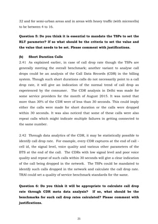 21
32 and for semi-urban areas and in areas with heavy traffic (with microcells)
to be between 4 to 16.
Question 5: Do you think it is essential to mandate the TSPs to set the
RLT parameter? If so what should be the criteria to set the value and
the value that needs to be set. Please comment with justifications.
(b) Short Duration Calls
2.41 As explained earlier, in case of call drop rate though the TSPs are
generally meeting the overall benchmark; another variant to analyse call
drops could be an analysis of the Call Data Records (CDR) in the billing
system. Though such short durations calls do not necessarily point to a call
drop rate, it will give an indication of the normal trend of call drop as
experienced by the consumer. The CDR analysis in Delhi was made for
some service providers for the month of August 2015. It was noted that
more than 30% of the CDR were of less than 30 seconds. This could imply
either the calls were made for short duration or the calls were dropped
within 30 seconds. It was also noticed that some of these calls were also
repeat calls which might indicate multiple failures in getting connected to
the same number.
2.42 Through data analytics of the CDR, it may be statistically possible to
identify call drop rate. For example, every CDR captures at the end of call -
cell id, the signal level, voice quality and various other parameters of the
BTS at the end of the call. The CDRs with low signal level and poor voice
quality and repeat of such calls within 30 seconds will give a clear indication
of the call being dropped in the network. The TSPs could be mandated to
identify such calls dropped in the network and calculate the call drop rate.
TRAI could set a quality of service benchmark standards for the same.
Question 6: Do you think it will be appropriate to calculate call drop
rate through CDR meta data analysis? If so, what should be the
benchmarks for such call drop rates calculated? Please comment with
justifications.
 