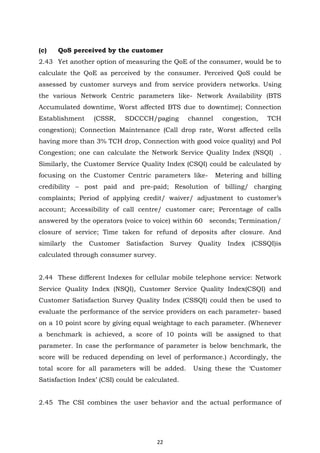 22
(c) QoS perceived by the customer
2.43 Yet another option of measuring the QoE of the consumer, would be to
calculate the QoE as perceived by the consumer. Perceived QoS could be
assessed by customer surveys and from service providers networks. Using
the various Network Centric parameters like- Network Availability (BTS
Accumulated downtime, Worst affected BTS due to downtime); Connection
Establishment (CSSR, SDCCCH/paging channel congestion, TCH
congestion); Connection Maintenance (Call drop rate, Worst affected cells
having more than 3% TCH drop, Connection with good voice quality) and PoI
Congestion; one can calculate the Network Service Quality Index (NSQI) .
Similarly, the Customer Service Quality Index (CSQI) could be calculated by
focusing on the Customer Centric parameters like- Metering and billing
credibility – post paid and pre-paid; Resolution of billing/ charging
complaints; Period of applying credit/ waiver/ adjustment to customer’s
account; Accessibility of call centre/ customer care; Percentage of calls
answered by the operators (voice to voice) within 60 seconds; Termination/
closure of service; Time taken for refund of deposits after closure. And
similarly the Customer Satisfaction Survey Quality Index (CSSQI)is
calculated through consumer survey.
2.44 These different Indexes for cellular mobile telephone service: Network
Service Quality Index (NSQI), Customer Service Quality Index(CSQI) and
Customer Satisfaction Survey Quality Index (CSSQI) could then be used to
evaluate the performance of the service providers on each parameter- based
on a 10 point score by giving equal weightage to each parameter. (Whenever
a benchmark is achieved, a score of 10 points will be assigned to that
parameter. In case the performance of parameter is below benchmark, the
score will be reduced depending on level of performance.) Accordingly, the
total score for all parameters will be added. Using these the ‘Customer
Satisfaction Index’ (CSI) could be calculated.
2.45 The CSI combines the user behavior and the actual performance of
 