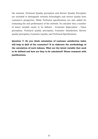 23
the network, Technical Quality perception and Service Quality Perception
are included to distinguish network technologies and service quality from
customer’s perspective. While Technical specifications are also added for
evaluating the real performance of the network. To calculate this a number
of latent variable needs to be defined - Customer Expectation ; Value
perception; Technical quality perception; Customer Satisfaction; Service
quality perception; Customer Loyalty; and Technical Specifications
Question 7: Do you think calculation of customer satisfaction index
will help in QoE of the consumer? If so elaborate the methodology of
the calculation of such indexes. What are the latent variable that need
to be defined and how are they to be calculated? Please comment with
justifications.
 