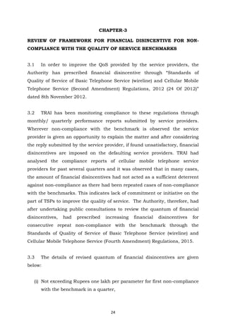 24
CHAPTER-3
REVIEW OF FRAMEWORK FOR FINANCIAL DISINCENTIVE FOR NON-
COMPLIANCE WITH THE QUALITY OF SERVICE BENCHMARKS
3.1 In order to improve the QoS provided by the service providers, the
Authority has prescribed financial disincentive through “Standards of
Quality of Service of Basic Telephone Service (wireline) and Cellular Mobile
Telephone Service (Second Amendment) Regulations, 2012 (24 Of 2012)”
dated 8th November 2012.
3.2 TRAI has been monitoring compliance to these regulations through
monthly/ quarterly performance reports submitted by service providers.
Wherever non-compliance with the benchmark is observed the service
provider is given an opportunity to explain the matter and after considering
the reply submitted by the service provider, if found unsatisfactory, financial
disincentives are imposed on the defaulting service providers. TRAI had
analysed the compliance reports of cellular mobile telephone service
providers for past several quarters and it was observed that in many cases,
the amount of financial disincentives had not acted as a sufficient deterrent
against non-compliance as there had been repeated cases of non-compliance
with the benchmarks. This indicates lack of commitment or initiative on the
part of TSPs to improve the quality of service. The Authority, therefore, had
after undertaking public consultations to review the quantum of financial
disincentives, had prescribed increasing financial disincentives for
consecutive repeat non-compliance with the benchmark through the
Standards of Quality of Service of Basic Telephone Service (wireline) and
Cellular Mobile Telephone Service (Fourth Amendment) Regulations, 2015.
3.3 The details of revised quantum of financial disincentives are given
below:
(i) Not exceeding Rupees one lakh per parameter for first non-compliance
with the benchmark in a quarter,
 