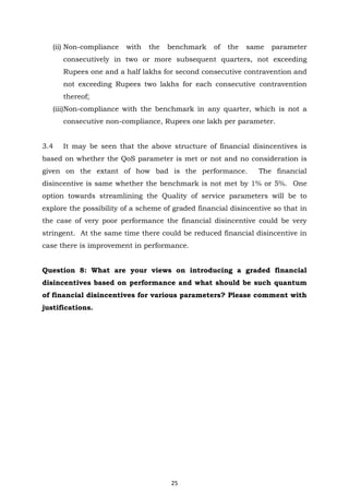 25
(ii) Non-compliance with the benchmark of the same parameter
consecutively in two or more subsequent quarters, not exceeding
Rupees one and a half lakhs for second consecutive contravention and
not exceeding Rupees two lakhs for each consecutive contravention
thereof;
(iii)Non-compliance with the benchmark in any quarter, which is not a
consecutive non-compliance, Rupees one lakh per parameter.
3.4 It may be seen that the above structure of financial disincentives is
based on whether the QoS parameter is met or not and no consideration is
given on the extant of how bad is the performance. The financial
disincentive is same whether the benchmark is not met by 1% or 5%. One
option towards streamlining the Quality of service parameters will be to
explore the possibility of a scheme of graded financial disincentive so that in
the case of very poor performance the financial disincentive could be very
stringent. At the same time there could be reduced financial disincentive in
case there is improvement in performance.
Question 8: What are your views on introducing a graded financial
disincentives based on performance and what should be such quantum
of financial disincentives for various parameters? Please comment with
justifications.
 