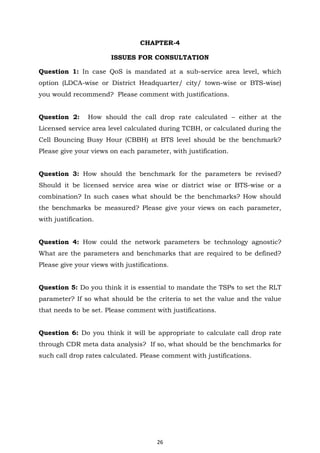 26
CHAPTER-4
ISSUES FOR CONSULTATION
Question 1: In case QoS is mandated at a sub-service area level, which
option (LDCA-wise or District Headquarter/ city/ town-wise or BTS-wise)
you would recommend? Please comment with justifications.
Question 2: How should the call drop rate calculated – either at the
Licensed service area level calculated during TCBH, or calculated during the
Cell Bouncing Busy Hour (CBBH) at BTS level should be the benchmark?
Please give your views on each parameter, with justification.
Question 3: How should the benchmark for the parameters be revised?
Should it be licensed service area wise or district wise or BTS-wise or a
combination? In such cases what should be the benchmarks? How should
the benchmarks be measured? Please give your views on each parameter,
with justification.
Question 4: How could the network parameters be technology agnostic?
What are the parameters and benchmarks that are required to be defined?
Please give your views with justifications.
Question 5: Do you think it is essential to mandate the TSPs to set the RLT
parameter? If so what should be the criteria to set the value and the value
that needs to be set. Please comment with justifications.
Question 6: Do you think it will be appropriate to calculate call drop rate
through CDR meta data analysis? If so, what should be the benchmarks for
such call drop rates calculated. Please comment with justifications.
 