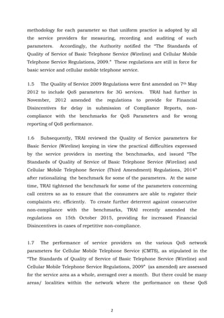 2
methodology for each parameter so that uniform practice is adopted by all
the service providers for measuring, recording and auditing of such
parameters. Accordingly, the Authority notified the “The Standards of
Quality of Service of Basic Telephone Service (Wireline) and Cellular Mobile
Telephone Service Regulations, 2009.” These regulations are still in force for
basic service and cellular mobile telephone service.
1.5 The Quality of Service 2009 Regulations were first amended on 7th May
2012 to include QoS parameters for 3G services. TRAI had further in
November, 2012 amended the regulations to provide for Financial
Disincentives for delay in submission of Compliance Reports, non-
compliance with the benchmarks for QoS Parameters and for wrong
reporting of QoS performance.
1.6 Subsequently, TRAI reviewed the Quality of Service parameters for
Basic Service (Wireline) keeping in view the practical difficulties expressed
by the service providers in meeting the benchmarks, and issued “The
Standards of Quality of Service of Basic Telephone Service (Wireline) and
Cellular Mobile Telephone Service (Third Amendment) Regulations, 2014”
after rationalizing the benchmark for some of the parameters. At the same
time, TRAI tightened the benchmark for some of the parameters concerning
call centres so as to ensure that the consumers are able to register their
complaints etc. efficiently. To create further deterrent against consecutive
non-compliance with the benchmarks, TRAI recently amended the
regulations on 15th October 2015, providing for increased Financial
Disincentives in cases of repetitive non-compliance.
1.7 The performance of service providers on the various QoS network
parameters for Cellular Mobile Telephone Service (CMTS), as stipulated in the
“The Standards of Quality of Service of Basic Telephone Service (Wireline) and
Cellular Mobile Telephone Service Regulations, 2009” (as amended) are assessed
for the service area as a whole, averaged over a month. But there could be many
areas/ localities within the network where the performance on these QoS
 
