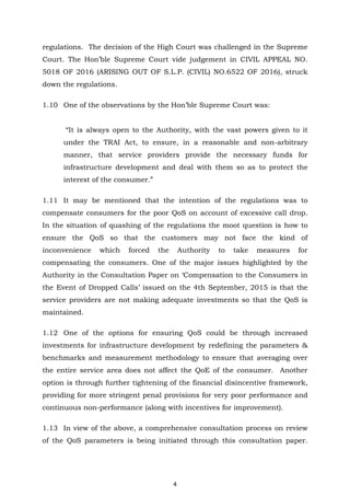4
regulations. The decision of the High Court was challenged in the Supreme
Court. The Hon’ble Supreme Court vide judgement in CIVIL APPEAL NO.
5018 OF 2016 (ARISING OUT OF S.L.P. (CIVIL) NO.6522 OF 2016), struck
down the regulations.
1.10 One of the observations by the Hon’ble Supreme Court was:
“It is always open to the Authority, with the vast powers given to it
under the TRAI Act, to ensure, in a reasonable and non-arbitrary
manner, that service providers provide the necessary funds for
infrastructure development and deal with them so as to protect the
interest of the consumer.”
1.11 It may be mentioned that the intention of the regulations was to
compensate consumers for the poor QoS on account of excessive call drop.
In the situation of quashing of the regulations the moot question is how to
ensure the QoS so that the customers may not face the kind of
inconvenience which forced the Authority to take measures for
compensating the consumers. One of the major issues highlighted by the
Authority in the Consultation Paper on ‘Compensation to the Consumers in
the Event of Dropped Calls’ issued on the 4th September, 2015 is that the
service providers are not making adequate investments so that the QoS is
maintained.
1.12 One of the options for ensuring QoS could be through increased
investments for infrastructure development by redefining the parameters &
benchmarks and measurement methodology to ensure that averaging over
the entire service area does not affect the QoE of the consumer. Another
option is through further tightening of the financial disincentive framework,
providing for more stringent penal provisions for very poor performance and
continuous non-performance (along with incentives for improvement).
1.13 In view of the above, a comprehensive consultation process on review
of the QoS parameters is being initiated through this consultation paper.
 