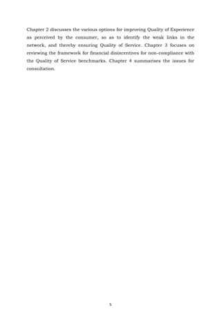 5
Chapter 2 discusses the various options for improving Quality of Experience
as perceived by the consumer, so as to identify the weak links in the
network, and thereby ensuring Quality of Service. Chapter 3 focuses on
reviewing the framework for financial disincentives for non-compliance with
the Quality of Service benchmarks. Chapter 4 summarises the issues for
consultation.
 