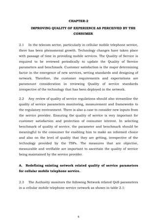 6
CHAPTER-2
IMPROVING QUALITY OF EXPERIENCE AS PERCEIVED BY THE
CONSUMER
2.1 In the telecom sector, particularly in cellular mobile telephone service,
there has been phenomenal growth. Technology changes have taken place
with passage of time in providing mobile services. The Quality of Service is
required to be reviewed periodically to update the Quality of Service
parameters and benchmark. Customer satisfaction is the major determining
factor in the emergence of new services, setting standards and designing of
network. Therefore, the customer requirements and expectations are
paramount consideration in reviewing Quality of service standards
irrespective of the technology that has been deployed in the network.
2.2 Any review of quality of service regulations should also streamline the
quality of service parameters monitoring, measurement and frameworks to
the regulatory environment. There is also a case to consider new inputs from
the service provider. Ensuring the quality of service is very important for
customer satisfaction and protection of consumer interest. In selecting
benchmark of quality of service, the parameter and benchmark should be
meaningful to the consumer for enabling him to make an informed choice
and also on the level of quality that they are getting, irrespective of the
technology provided by the TSPs. The measures that are objective,
measurable and verifiable are important to ascertain the quality of service
being maintained by the service provider.
A. Redefining existing network related quality of service parameters
for cellular mobile telephone service.
2.3 The Authority monitors the following Network related QoS parameters
in a cellular mobile telephone service network as shown in table 2.1:
 