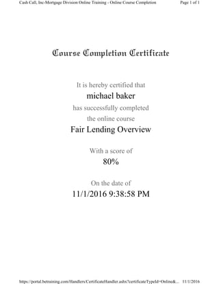 It is hereby certified that
michael baker
has successfully completed
the online course
Fair Lending Overview
With a score of
80%
On the date of
11/1/2016 9:38:58 PM
Page 1 of 1Cash Call, Inc-Mortgage Division Online Training - Online Course Completion
11/1/2016https://portal.betraining.com/Handlers/CertificateHandler.ashx?certificateTypeId=Online&...
 