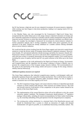 the EU has become a high-risk area for new industrial investments for power-intensive industries,
while existing ones have begun to shut down production, leading to an ongoing trend of EU de-
industrialisation.
A few Member States, now also encouraged by the Commission’s High–Level Group, have
recognized that the market failure puts at risk energy intensive industrial consumers in Europe and
have started the organization of measures to introduce specific market arrangements that provide the
long-term security of power at a price that electro-intensive industrial consumers can afford to pay.
France, for example, has developed a framework for investment by electro-intensive industry in
nuclear generation capacity and is inviting competitive tenders from power generators for the
operation of the plant. Finland has already embarked on a suitable solution offering affordable
prices to power intensive industries.
We would ask that the actions resulting from the Green Paper support such innovative market based
initiatives to meet the diverse needs of European electro-intensive industrial consumers. However,
more broadly, EU and national authorities should encourage and define the measures whereby EU-
based power intensive industries can survive and secure their competitiveness as soon as possible,
until such time as there is a properly functioning, fair and competitive market. EAA would insist on
including this sense of urgency and the need for very quick solutions in the follow-up to the Green
Paper.
The EAA is supportive of the work performed by the High-Level Group on Energy, Environment
and Competitiveness and the important role this group is playing in trying to identify ways to
promote the competitiveness of the European energy intensive industry. The recommendations of
this group on the functioning of the energy market and access to energy for the energy intensive
industry must be followed up.
Additional regulatory measures are required
The Green Paper emphasizes that industrial competitiveness requires a well-designed, stable and
predictable regulatory framework, respectful of market mechanisms. This is still far from a reality in
the EU, but crucial for the required long-term stable investment climate. For this to happen a
number of measures have to be taken urgently at EU level:
• The DG Competition Energy Inquiry will correct distortive behavior if identified and should
continue to closely monitor trade practices. More measures are needed, however. The swift
and forceful removal of all barriers of free competition in the power market should be the
priority of the Green Paper results.
• The implementation of the current Directives alone will not be sufficient to solve the current
electricity markets’ problems. The European Commission should promote a 3rd
legislative
package without delay, including all crucial recommendations for better market functioning,
e.g. the ownership unbundling of the grid-operators from the integrated power companies.
• The existing price setting mechanism is a structural fault of the liberalisation process and
should be transformed into a system in which an interaction of supply and demand
fundamentals will again be possible, as in established functioning commodity markets. The
 