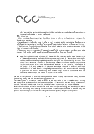 price levels at the power exchanges do not reflect market prices, as just a small percentage of
consumption is traded by power exchanges.
This means that:
- Short-term (e.g. balancing) prices should no longer be allowed to function as a reference for
longer-term contracts.
- Power-intensive industries must be able to truly negotiate again, particularly also long-term
wholesale supply contracts, based on “arms-length” negotiations between producers and buyers. -
- The European Commission should make clear, that it accepts those long-term contracts in the
light of competition legislation.
- The current power exchanges will have to be modified in order to produce true long-term price
curves, while having visible supply-demand fundamentals in the prices formed.
• More inter-connectors and infrastructure are needed, but particularly also better management
of flows and connectors, and more interconnection outside the EU. Even more importantly,
both ownership unbundling of power generation and grid, and the unbundling of traders from
producers are essential elements to start creating market competition and openings to new
entrants, and should form a basic element of the approach of the European Commission. In
this respect, it is also important for existing production capacity to be freed, and more
investments to be made. Lastly, strong independent regulators will have to use their authority
to guarantee the market functioning and provide large industrial consumers with the
possibility of obtaining a real choice of supplier in the future.
On top of the problem of non-functioning markets comes a range of additional costly burdens,
particularly energy tax, and renewable energy promotion.
The development of renewable energy schemes is very important for the development of a healthy
EU energy mix and the required environmental benefits. EAA requests that this policy be developed
in such a way as to create a real “win-win” situation for all stakeholders and the environment.
However, the current incentive schemes for RES, particularly wind energy, are distorting the power
market and are adding unnecessarily substantial costs for base-load consumers. In addition, they are
placing pressure on grid costs and, due to huge fluctuations, putting the grid security at risk.
* * *
 