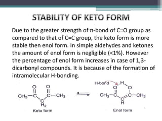 Due to the greater strength of π-bond of C=O group as
compared to that of C=C group, the keto form is more
stable then enol form. In simple aldehydes and ketones
the amount of enol form is negligible (<1%). However
the percentage of enol form increases in case of 1,3-
dicarbonyl compounds. It is because of the formation of
intramolecular H-bonding.
 