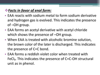 Facts in favor of enol form:
• EAA reacts with sodium metal to form sodium derivative
and hydrogen gas is evolved. This indicates the presence
of –OH group.
• EAA forms an acetyl derivative with acetyl chloride
which shows the presence of –OH group.
• When EAA is treated with alcoholic bromine solution,
the brown color of the later is discharged. This indicates
the presence of C=C bond.
• EAA forms a reddish violet color when treated with
FeCl₃. This indicates the presence of C=C-OH structural
unit as in phenol.
 