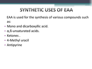 EAA is used for the synthesis of various compounds such
as:
• Mono and dicarboxyllic acid.
• α,ß-unsaturated acids.
• Ketones .
• 4-Methyl uracil
• Antipyrine
 