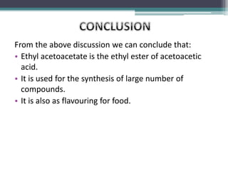 From the above discussion we can conclude that:
• Ethyl acetoacetate is the ethyl ester of acetoacetic
acid.
• It is used for the synthesis of large number of
compounds.
• It is also as flavouring for food.
 