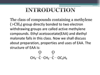 The class of compounds containing a methylene
(>CH₂) group directly bonded to two electron
withdrawing groups are called active methylene
compounds. Ethyl acetoacetate(EAA) and diethyl
malonate falls in this class. Now we shall discuss
about preparation, properties and uses of EAA. The
structure of EAA is:
CH₃ C CH₂ C OC₂H₅
O O
 