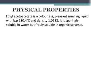 Ethyl acetoacetate is a colourless, pleasant smelling liquid
with b.p 180.4°C and density 1.0282. It is sparingly
soluble in water but freely soluble in organic solvents.
 