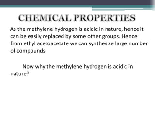 As the methylene hydrogen is acidic in nature, hence it
can be easily replaced by some other groups. Hence
from ethyl acetoacetate we can synthesize large number
of compounds.
Now why the methylene hydrogen is acidic in
nature?
 