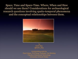 Space, Time and Space-Time. Where, When and How
should we use them? Considerations for archaeological
research questions involving spatio-temporal phenomena
and the conceptual relationships between them.
 
by
Keith May
@Keith_May 
 
Incorporating work by  
Paul Cripps, Prof Doug Tudhope, Ceri Binding  
Faculty of Advanced Technology 
University of South Wales 
 